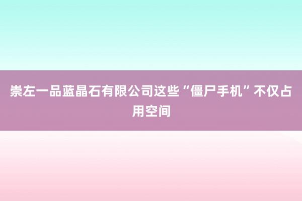 崇左一品蓝晶石有限公司这些“僵尸手机”不仅占用空间